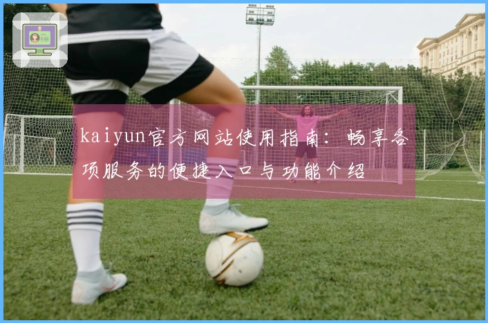 kaiyun官方网站使用指南:畅享各项服务的便捷入口与功能介绍